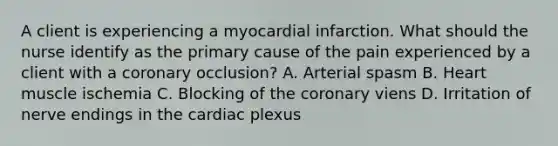 A client is experiencing a myocardial infarction. What should the nurse identify as the primary cause of the pain experienced by a client with a coronary occlusion? A. Arterial spasm B. Heart muscle ischemia C. Blocking of the coronary viens D. Irritation of nerve endings in the cardiac plexus