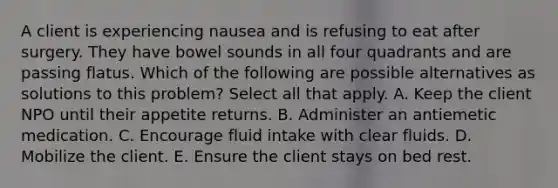 A client is experiencing nausea and is refusing to eat after surgery. They have bowel sounds in all four quadrants and are passing flatus. Which of the following are possible alternatives as solutions to this problem? Select all that apply. A. Keep the client NPO until their appetite returns. B. Administer an antiemetic medication. C. Encourage fluid intake with clear fluids. D. Mobilize the client. E. Ensure the client stays on bed rest.