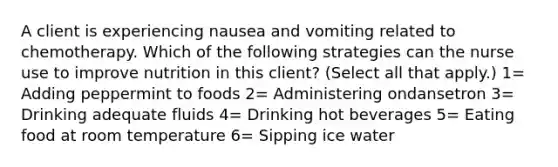 A client is experiencing nausea and vomiting related to chemotherapy. Which of the following strategies can the nurse use to improve nutrition in this client? (Select all that apply.) 1= Adding peppermint to foods 2= Administering ondansetron 3= Drinking adequate fluids 4= Drinking hot beverages 5= Eating food at room temperature 6= Sipping ice water