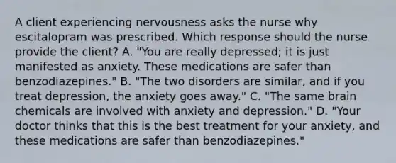 A client experiencing nervousness asks the nurse why escitalopram was prescribed. Which response should the nurse provide the​ client? A. ​"You are really​ depressed; it is just manifested as anxiety. These medications are safer than​ benzodiazepines." B. ​"The two disorders are​ similar, and if you treat​ depression, the anxiety goes​ away." C. ​"The same brain chemicals are involved with anxiety and​ depression." D. ​"Your doctor thinks that this is the best treatment for your​ anxiety, and these medications are safer than​ benzodiazepines."