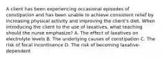 A client has been experiencing occasional episodes of constipation and has been unable to achieve consistent relief by increasing physical activity and improving the client's diet. When introducing the client to the use of laxatives, what teaching should the nurse emphasize? A. The effect of laxatives on electrolyte levels B. The underlying causes of constipation C. The risk of fecal incontinence D. The risk of becoming laxative-dependent