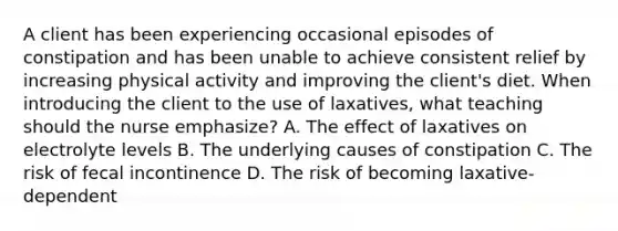 A client has been experiencing occasional episodes of constipation and has been unable to achieve consistent relief by increasing physical activity and improving the client's diet. When introducing the client to the use of laxatives, what teaching should the nurse emphasize? A. The effect of laxatives on electrolyte levels B. The underlying causes of constipation C. The risk of fecal incontinence D. The risk of becoming laxative-dependent