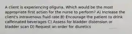 A client is experiencing oliguria. Which would be the most appropriate first action for the nurse to perform? A) Increase the client's intravenous fluid rate B) Encourage the patient to drink caffeinated beverages C) Assess for bladder distension or bladder scan D) Request an order for diuretics