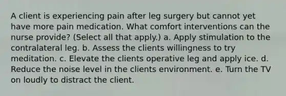 A client is experiencing pain after leg surgery but cannot yet have more pain medication. What comfort interventions can the nurse provide? (Select all that apply.) a. Apply stimulation to the contralateral leg. b. Assess the clients willingness to try meditation. c. Elevate the clients operative leg and apply ice. d. Reduce the noise level in the clients environment. e. Turn the TV on loudly to distract the client.