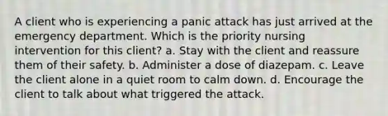 A client who is experiencing a panic attack has just arrived at the emergency department. Which is the priority nursing intervention for this client? a. Stay with the client and reassure them of their safety. b. Administer a dose of diazepam. c. Leave the client alone in a quiet room to calm down. d. Encourage the client to talk about what triggered the attack.