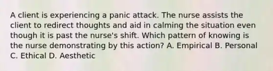 A client is experiencing a panic attack. The nurse assists the client to redirect thoughts and aid in calming the situation even though it is past the nurse's shift. Which pattern of knowing is the nurse demonstrating by this action? A. Empirical B. Personal C. Ethical D. Aesthetic