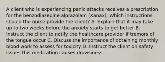 A client who is experiencing panic attacks receives a prescription for the benzodiazepine alprazolam (Xanax). Which instructions should the nurse provide the client? A. Explain that it may take up to two weeks before the anxiety starts to get better B. Instruct the client to notify the healthcare provider if tremors of the tongue occur C. Discuss the importance of obtaining monthly blood work to assess for toxicity D. Instruct the client on safety issues this medication causes drowsiness