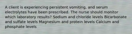 A client is experiencing persistent vomiting, and serum electrolytes have been prescribed. The nurse should monitor which laboratory results? Sodium and chloride levels Bicarbonate and sulfate levels Magnesium and protein levels Calcium and phosphate levels