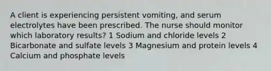 A client is experiencing persistent vomiting, and serum electrolytes have been prescribed. The nurse should monitor which laboratory results? 1 Sodium and chloride levels 2 Bicarbonate and sulfate levels 3 Magnesium and protein levels 4 Calcium and phosphate levels