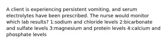 A client is experiencing persistent vomiting, and serum electrolytes have been prescribed. The nurse would monitor which lab results? 1:sodium and chloride levels 2:bicarbonate and sulfate levels 3:magnesium and protein levels 4:calcium and phosphate levels