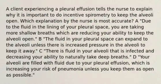 A client experiencing a pleural effusion tells the nurse to explain why it is important to do incentive spirometry to keep the alveoli open. Which explanation by the nurse is most accurate? A "Due to the fluid in the lining of your pleural space, you are taking more shallow breaths which are reducing your ability to keep the alveoli open." B "The fluid in your pleural space can expand to the alveoli unless there is increased pressure in the alveoli to keep it away." C "There is fluid in your alveoli that is infected and decreasing your ability to naturally take deep breaths." D "Your alveoli are filled with fluid due to your pleural effusion, which is increasing your risk of pneumonia unless you keep them as open as possible."