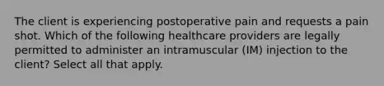 The client is experiencing postoperative pain and requests a pain shot. Which of the following healthcare providers are legally permitted to administer an intramuscular (IM) injection to the client? Select all that apply.