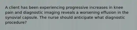 A client has been experiencing progressive increases in knee pain and diagnostic imaging reveals a worsening effusion in the synovial capsule. The nurse should anticipate what diagnostic procedure?