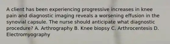 A client has been experiencing progressive increases in knee pain and diagnostic imaging reveals a worsening effusion in the synovial capsule. The nurse should anticipate what diagnostic procedure? A. Arthrography B. Knee biopsy C. Arthrocentesis D. Electromyography