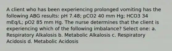 A client who has been experiencing prolonged vomiting has the following ABG results: pH 7.48; pCO2 40 mm Hg; HCO3 34 mEq/L; pO2 85 mm Hg. The nurse determines that the client is experiencing which of the following imbalance? Select one: a. Respiratory Alkalosis b. Metabolic Alkalosis c. Respiratory Acidosis d. Metabolic Acidosis