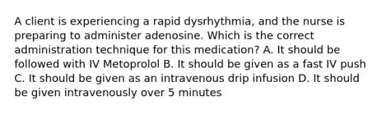 A client is experiencing a rapid dysrhythmia, and the nurse is preparing to administer adenosine. Which is the correct administration technique for this medication? A. It should be followed with IV Metoprolol B. It should be given as a fast IV push C. It should be given as an intravenous drip infusion D. It should be given intravenously over 5 minutes