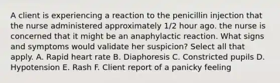 A client is experiencing a reaction to the penicillin injection that the nurse administered approximately 1/2 hour ago. the nurse is concerned that it might be an anaphylactic reaction. What signs and symptoms would validate her suspicion? Select all that apply. A. Rapid heart rate B. Diaphoresis C. Constricted pupils D. Hypotension E. Rash F. Client report of a panicky feeling