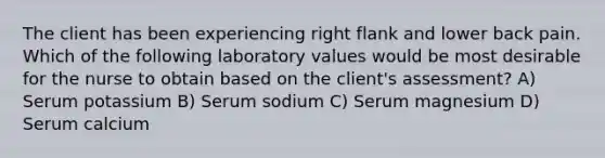 The client has been experiencing right flank and lower back pain. Which of the following laboratory values would be most desirable for the nurse to obtain based on the client's assessment? A) Serum potassium B) Serum sodium C) Serum magnesium D) Serum calcium