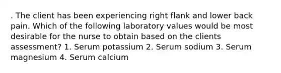 . The client has been experiencing right flank and lower back pain. Which of the following laboratory values would be most desirable for the nurse to obtain based on the clients assessment? 1. Serum potassium 2. Serum sodium 3. Serum magnesium 4. Serum calcium