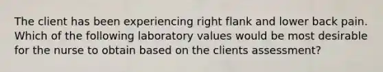 The client has been experiencing right flank and lower back pain. Which of the following laboratory values would be most desirable for the nurse to obtain based on the clients assessment?