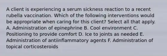 A client is experiencing a serum sickness reaction to a recent rubella vaccination. Which of the following interventions would be appropriate when caring for this client? Select all that apply. A. Administration of epinephrine B. Cool environment C. Positioning to provide comfort D. Ice to joints as needed E. Administration of antiinflammatory agents F. Administration of topical corticosteroids