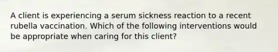 A client is experiencing a serum sickness reaction to a recent rubella vaccination. Which of the following interventions would be appropriate when caring for this client?