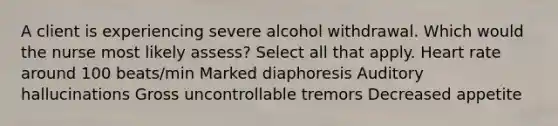 A client is experiencing severe alcohol withdrawal. Which would the nurse most likely assess? Select all that apply. Heart rate around 100 beats/min Marked diaphoresis Auditory hallucinations Gross uncontrollable tremors Decreased appetite