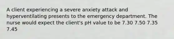 A client experiencing a severe anxiety attack and hyperventilating presents to the emergency department. The nurse would expect the client's pH value to be 7.30 7.50 7.35 7.45