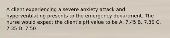 A client experiencing a severe anxiety attack and hyperventilating presents to the emergency department. The nurse would expect the client's pH value to be A. 7.45 B. 7.30 C. 7.35 D. 7.50