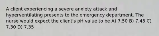 A client experiencing a severe anxiety attack and hyperventilating presents to the emergency department. The nurse would expect the client's pH value to be A) 7.50 B) 7.45 C) 7.30 D) 7.35