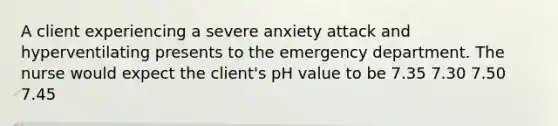 A client experiencing a severe anxiety attack and hyperventilating presents to the emergency department. The nurse would expect the client's pH value to be 7.35 7.30 7.50 7.45