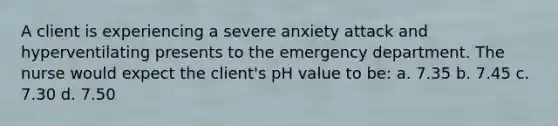 A client is experiencing a severe anxiety attack and hyperventilating presents to the emergency department. The nurse would expect the client's pH value to be: a. 7.35 b. 7.45 c. 7.30 d. 7.50