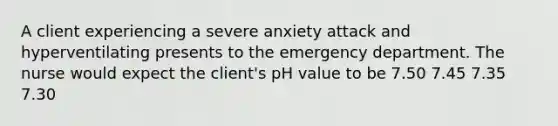 A client experiencing a severe anxiety attack and hyperventilating presents to the emergency department. The nurse would expect the client's pH value to be 7.50 7.45 7.35 7.30