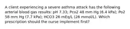 A client experiencing a severe asthma attack has the following arterial blood gas results: pH 7.33; Pco2 48 mm Hg (6.4 kPa); Po2 58 mm Hg (7.7 kPa); HCO3 26 mEq/L (26 mmol/L). Which prescription should the nurse implement first?