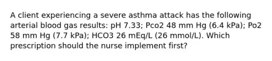 A client experiencing a severe asthma attack has the following arterial blood gas results: pH 7.33; Pco2 48 mm Hg (6.4 kPa); Po2 58 mm Hg (7.7 kPa); HCO3 26 mEq/L (26 mmol/L). Which prescription should the nurse implement first?