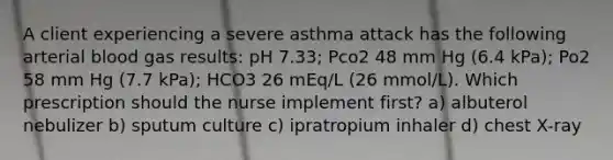 A client experiencing a severe asthma attack has the following arterial blood gas results: pH 7.33; Pco2 48 mm Hg (6.4 kPa); Po2 58 mm Hg (7.7 kPa); HCO3 26 mEq/L (26 mmol/L). Which prescription should the nurse implement first? a) albuterol nebulizer b) sputum culture c) ipratropium inhaler d) chest X-ray