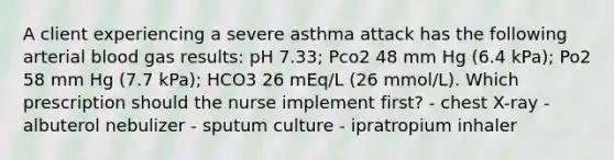 A client experiencing a severe asthma attack has the following arterial blood gas results: pH 7.33; Pco2 48 mm Hg (6.4 kPa); Po2 58 mm Hg (7.7 kPa); HCO3 26 mEq/L (26 mmol/L). Which prescription should the nurse implement first? - chest X-ray - albuterol nebulizer - sputum culture - ipratropium inhaler