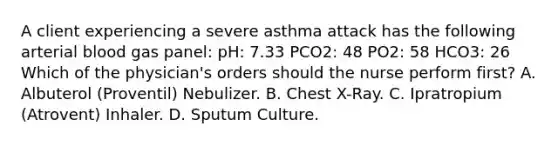 A client experiencing a severe asthma attack has the following arterial blood gas panel: pH: 7.33 PCO2: 48 PO2: 58 HCO3: 26 Which of the physician's orders should the nurse perform first? A. Albuterol (Proventil) Nebulizer. B. Chest X-Ray. C. Ipratropium (Atrovent) Inhaler. D. Sputum Culture.