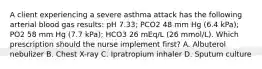 A client experiencing a severe asthma attack has the following arterial blood gas results: pH 7.33; PCO2 48 mm Hg (6.4 kPa); PO2 58 mm Hg (7.7 kPa); HCO3 26 mEq/L (26 mmol/L). Which prescription should the nurse implement first? A. Albuterol nebulizer B. Chest X-ray C. Ipratropium inhaler D. Sputum culture