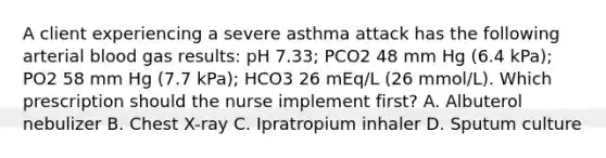 A client experiencing a severe asthma attack has the following arterial blood gas results: pH 7.33; PCO2 48 mm Hg (6.4 kPa); PO2 58 mm Hg (7.7 kPa); HCO3 26 mEq/L (26 mmol/L). Which prescription should the nurse implement first? A. Albuterol nebulizer B. Chest X-ray C. Ipratropium inhaler D. Sputum culture