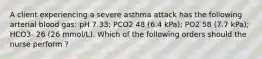 A client experiencing a severe asthma attack has the following arterial blood gas: pH 7.33; PCO2 48 (6.4 kPa); PO2 58 (7.7 kPa); HCO3- 26 (26 mmol/L). Which of the following orders should the nurse perform ?