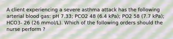 A client experiencing a severe asthma attack has the following arterial blood gas: pH 7.33; PCO2 48 (6.4 kPa); PO2 58 (7.7 kPa); HCO3- 26 (26 mmol/L). Which of the following orders should the nurse perform ?