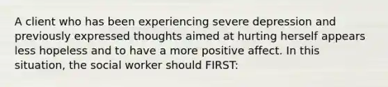 A client who has been experiencing severe depression and previously expressed thoughts aimed at hurting herself appears less hopeless and to have a more positive affect. In this situation, the social worker should FIRST: