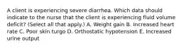 A client is experiencing severe diarrhea. Which data should indicate to the nurse that the client is experiencing fluid volume​ deficit? (Select all that​ apply.) A. Weight gain B. Increased heart rate C. Poor skin turgo D. Orthostatic hypotension E. Increased urine output