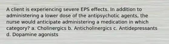 A client is experiencing severe EPS effects. In addition to administering a lower dose of the antipsychotic agents, the nurse would anticipate administering a medication in which category? a. Cholinergics b. Anticholinergics c. Antidepressants d. Dopamine agonists