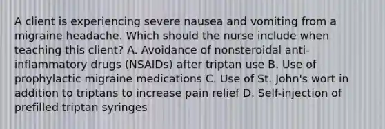 A client is experiencing severe nausea and vomiting from a migraine headache. Which should the nurse include when teaching this​ client? A. Avoidance of nonsteroidal​ anti-inflammatory drugs​ (NSAIDs) after triptan use B. Use of prophylactic migraine medications C. Use of St.​ John's wort in addition to triptans to increase pain relief D. ​Self-injection of prefilled triptan syringes