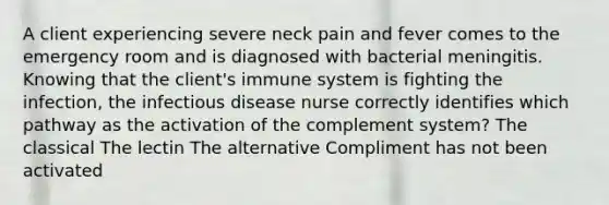 A client experiencing severe neck pain and fever comes to the emergency room and is diagnosed with bacterial meningitis. Knowing that the client's immune system is fighting the infection, the infectious disease nurse correctly identifies which pathway as the activation of the complement system? The classical The lectin The alternative Compliment has not been activated