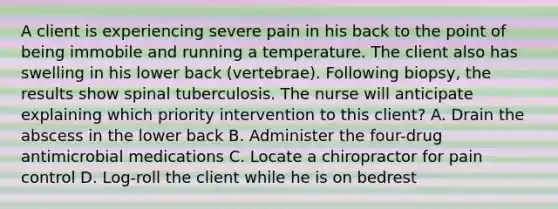 A client is experiencing severe pain in his back to the point of being immobile and running a temperature. The client also has swelling in his lower back (vertebrae). Following biopsy, the results show spinal tuberculosis. The nurse will anticipate explaining which priority intervention to this client? A. Drain the abscess in the lower back B. Administer the four-drug antimicrobial medications C. Locate a chiropractor for pain control D. Log-roll the client while he is on bedrest