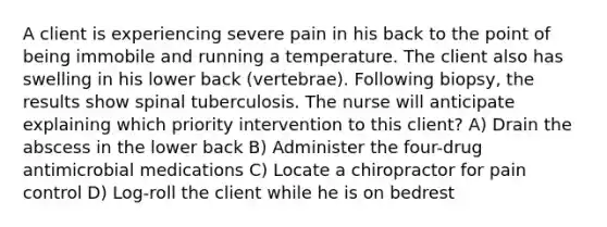 A client is experiencing severe pain in his back to the point of being immobile and running a temperature. The client also has swelling in his lower back (vertebrae). Following biopsy, the results show spinal tuberculosis. The nurse will anticipate explaining which priority intervention to this client? A) Drain the abscess in the lower back B) Administer the four-drug antimicrobial medications C) Locate a chiropractor for pain control D) Log-roll the client while he is on bedrest