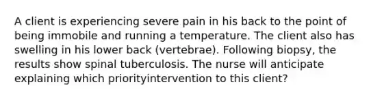 A client is experiencing severe pain in his back to the point of being immobile and running a temperature. The client also has swelling in his lower back (vertebrae). Following biopsy, the results show spinal tuberculosis. The nurse will anticipate explaining which priorityintervention to this client?